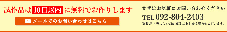 試作品は10日以内 に無料でお作りします まずはお気軽にお問い合わせください メールでのお問い合わせはこちら TEL:092-804-2403 ※製品内容によっては10日以上かかる場合もございます。