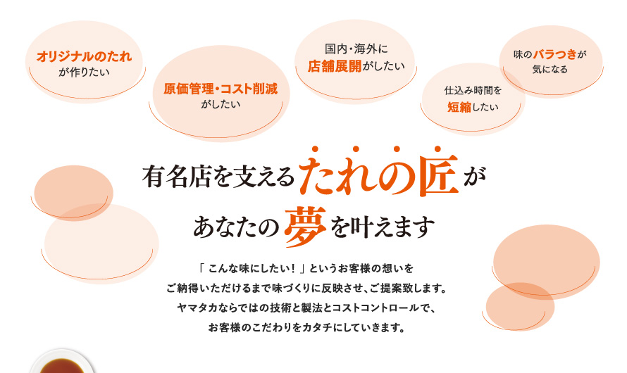 【有名店を支えるたれの匠があなたの夢を叶えます】 「こんな味にしたい」というお客様の想いをご納得いただけるまで味づくりに反映させ、ご提案致します。ヤマタカならではの技術と製法とコストコントロールで、お客様のこだわりをカタチにしていきます。