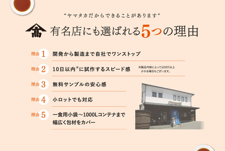 【“ヤマタカだからできることがあります” 有名店にも選ばれる5つの理由】 ①開発から製造まで自社でワンストップ ②10日以内（※製品内容によっては10日以上かかる場合もございます。）に試作するスピード感 ③無料サンプルの安心感 ④小ロットでも対応 ⑤一食用小袋〜1000Lコンテナまで幅広く包材をカバー 開発責任者 髙田晃太郎