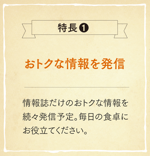 特長1 おトクな情報を発信 情報誌だけのおトクな情報を続々発信予定。毎日の食卓にお役立てください。