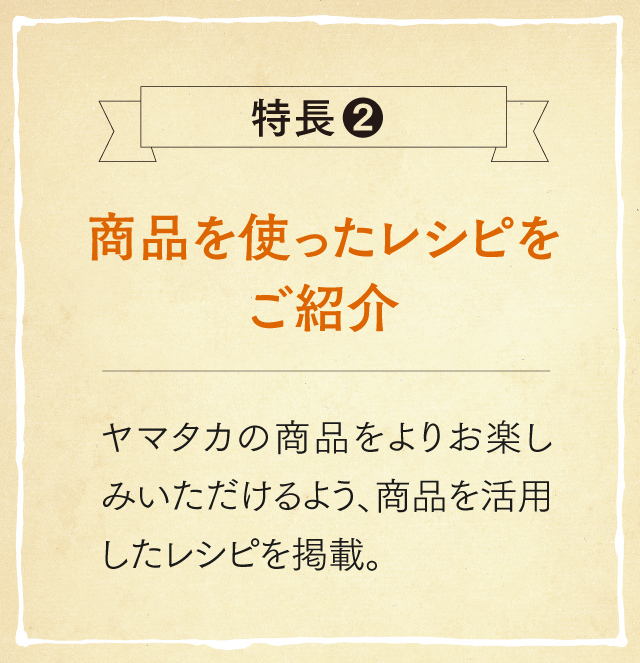 特長2 商品を使ったレシピをご紹介 ヤマタカの商品をよりお楽しみいただけるよう、商品を活用したレシピを掲載。