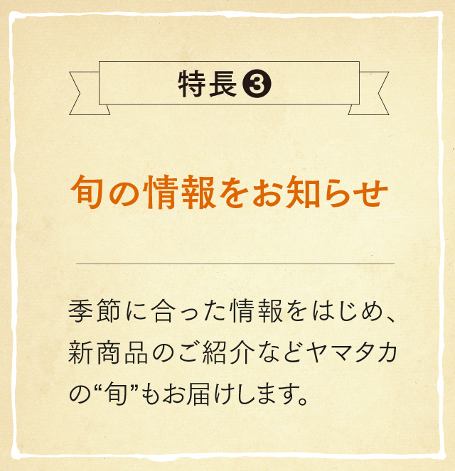 特長3 旬の情報をお知らせ 季節に合った情報をはじめ、新商品のご紹介などヤマタカの“旬”もお届けします。